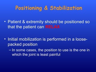 Positioning & Stabilization
• Patient & extremity should be positioned so
that the patient can RELAX
• Initial mobilization is performed in a loose-
packed position
– In some cases, the position to use is the one in
which the joint is least painful
 