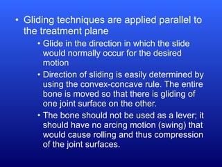 • Gliding techniques are applied parallel to
the treatment plane
• Glide in the direction in which the slide
would normally occur for the desired
motion
• Direction of sliding is easily determined by
using the convex-concave rule. The entire
bone is moved so that there is gliding of
one joint surface on the other.
• The bone should not be used as a lever; it
should have no arcing motion (swing) that
would cause rolling and thus compression
of the joint surfaces.
 