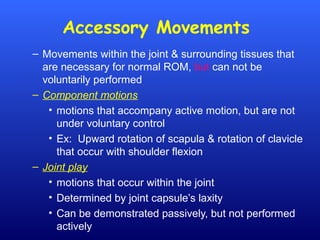 Accessory Movements
– Movements within the joint & surrounding tissues that
are necessary for normal ROM, but can not be
voluntarily performed
– Component motions
• motions that accompany active motion, but are not
under voluntary control
• Ex: Upward rotation of scapula & rotation of clavicle
that occur with shoulder flexion
– Joint play
• motions that occur within the joint
• Determined by joint capsule’s laxity
• Can be demonstrated passively, but not performed
actively
 