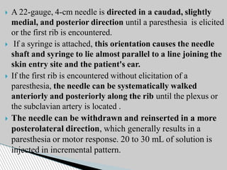 A 22-gauge, 4-cm needle is directed in a caudad, slightly
medial, and posterior direction until a paresthesia is elicited
or the first rib is encountered.
 If a syringe is attached, this orientation causes the needle
shaft and syringe to lie almost parallel to a line joining the
skin entry site and the patient's ear.
 If the first rib is encountered without elicitation of a
paresthesia, the needle can be systematically walked
anteriorly and posteriorly along the rib until the plexus or
the subclavian artery is located .
 The needle can be withdrawn and reinserted in a more
posterolateral direction, which generally results in a
paresthesia or motor response. 20 to 30 mL of solution is
injected in incremental pattern.
 