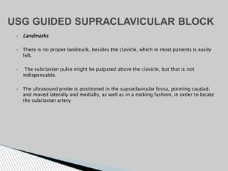  Landmarks
 There is no proper landmark, besides the clavicle, which in most patients is easily
felt.
 The subclavian pulse might be palpated above the clavicle, but that is not
indispensable.
 The ultrasound probe is positioned in the supraclavicular fossa, pointing caudad,
and moved laterally and medially, as well as in a rocking fashion, in order to locate
the subclavian artery
USG GUIDED SUPRACLAVICULAR BLOCK
 