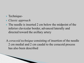  Technique-
 Classic approach
 The needle is inserted 2 cm below the midpoint of the
inferior clavicular border, advanced laterally and
directed toward the axillary artery
A coracoid technique consisting of insertion of the needle
2 cm medial and 2 cm caudal to the coracoid process
has also been described
 
