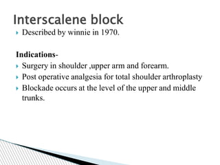  Described by winnie in 1970.
Indications-
 Surgery in shoulder ,upper arm and forearm.
 Post operative analgesia for total shoulder arthroplasty
 Blockade occurs at the level of the upper and middle
trunks.
Interscalene block
 