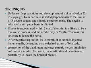 TECHNIQUE-
 Under sterile precautions and development of a skin wheal, a 22-
to 25-gauge, 4-cm needle is inserted perpendicular to the skin at
a 45-degree caudad and slightly posterior angle. The needle is
advanced until paresthesia is elicited.
 If bone is encountered within 2 cm of the skin, it is likely to be a
transverse process, and the needle may be “walked” across this
structure to locate the nerve.
 After negative aspiration, 10 to 40 mL of solution is injected
incrementally, depending on the desired extent of blockade.
 contraction of the diaphragm indicates phrenic nerve stimulation
and anterior needle placement; the needle should be redirected
posteriorly to locate the brachial plexus.
 