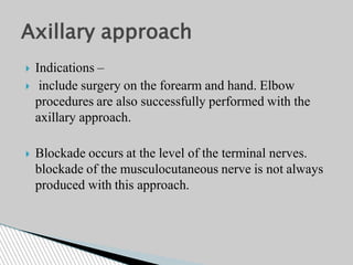  Indications –
 include surgery on the forearm and hand. Elbow
procedures are also successfully performed with the
axillary approach.
 Blockade occurs at the level of the terminal nerves.
blockade of the musculocutaneous nerve is not always
produced with this approach.
Axillary approach
 