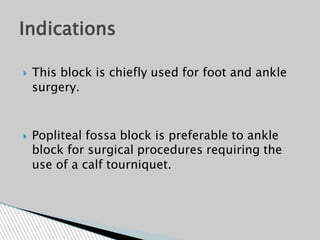  This block is chiefly used for foot and ankle
surgery.
 Popliteal fossa block is preferable to ankle
block for surgical procedures requiring the
use of a calf tourniquet.
Indications
 