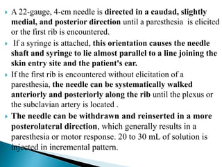  A 22-gauge, 4-cm needle is directed in a caudad, slightly
medial, and posterior direction until a paresthesia is elicited
or the first rib is encountered.
 If a syringe is attached, this orientation causes the needle
shaft and syringe to lie almost parallel to a line joining the
skin entry site and the patient's ear.
 If the first rib is encountered without elicitation of a
paresthesia, the needle can be systematically walked
anteriorly and posteriorly along the rib until the plexus or
the subclavian artery is located .
 The needle can be withdrawn and reinserted in a more
posterolateral direction, which generally results in a
paresthesia or motor response. 20 to 30 mL of solution is
injected in incremental pattern.
 