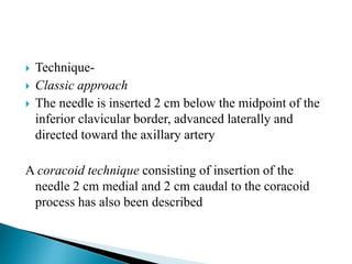  Technique-
 Classic approach
 The needle is inserted 2 cm below the midpoint of the
inferior clavicular border, advanced laterally and
directed toward the axillary artery
A coracoid technique consisting of insertion of the
needle 2 cm medial and 2 cm caudal to the coracoid
process has also been described
 