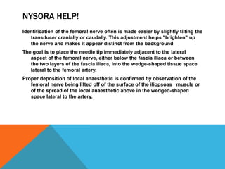 NYSORA HELP!
Identification of the femoral nerve often is made easier by slightly tilting the
transducer cranially or caudally. This adjustment helps "brighten" up
the nerve and makes it appear distinct from the background
The goal is to place the needle tip immediately adjacent to the lateral
aspect of the femoral nerve, either below the fascia iliaca or between
the two layers of the fascia iliaca, into the wedge-shaped tissue space
lateral to the femoral artery.
Proper deposition of local anaesthetic is confirmed by observation of the
femoral nerve being lifted off of the surface of the iliopsoas muscle or
of the spread of the local anaesthetic above in the wedged-shaped
space lateral to the artery.
 