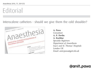 Editorial
Interscalene catheters - should we give them the cold shoulder?
The beneﬁts of single-shot inter-
scalene brachial plexus blockade
(SSIB) for patients undergoing
shoulder surgery are well estab-
lished [1]. These blocks have a
consistently high success rate, the
techniques are well described [2–4]
and are suitable for the vast major-
ity of patients presenting for
shoulder surgery. Single-shot blocks
can provide excellent analgesia for
11-14 hours, which mitigates the
severe postoperative pain that can
follow shoulder surgery. In the
UK, these patients are commonly
that, at the moment, ambulatory
catheter techniques for shoulder
surgery are not widely employed,
and this may be related to logistical
and safety concerns. This seems to
be conﬁrmed by the fact that there
are few published research papers
that have included more than
twenty patients [9]. Fredrickson
et al. should therefore be com-
mended for completing the largest
prospective observational study so
far that has investigated the safety
of such an analgesic regimen.
In approximately 1500 patients
dyspnoea during the infusion at
home, which was surprisingly high
at 27% and was in contrast to the
0.7% of patients who experienced
this symptom immediately postoper-
atively.
As anaesthetists, we are inter-
ested in pain and dyspnoea, but
patients often have different con-
cerns, and they may ﬁnd numbness
just as unpleasant as pain, thus
inﬂuencing their choice of analgesic
technique. It would have been inter-
esting to learn how patients per-
ceived their recovery with
Anaesthesia 2016, 71, 359–372
houlder surgery
llow same day
ajority of cases.
eliable analgesia
ich can be pro-
se of adjuncts
ic receptor ago-
hasone, but the
of these drugs
ptake [20]. Sig-
article reported
of analgesia of
th a single dose
methasone com-
ral dexametha-
evelopment of
mulations such
caine may offer
before the branching of the supras-
capular nerve [25]. Performing a
nerve block at this level can provide
adequate analgesia for shoulder sur-
gery and may be less likely to result
in phrenic nerve palsy. Although
not commonly performed, the supe-
rior trunk block could provide a
safer target for catheter placement
because the locations of the needle
and catheter tip should be easily
visible when using ultrasound. A
recent letter by Lin et al. described
a single puncture approach to block
both the supraclavicular nerves and
the superior trunk of the brachial
plexus [26], however much more
work is required to determine the
up the level of knowledge and skill
in the wider anaesthesia community
to allow us to offer this service
safely.
Acknowledgements
No external funding and no com-
peting interests declared.
A. Pawa
Consultant
A. P. Devlin
A. Kochhar
Specialty Registrars
Department of Anaesthesia
Guy’s and St. Thomas’ Hospitals
London UK
Email: amit.pawa@gstt.nhs.uk
naesthetists of Great Britain and Ireland 361
@amit_pawa
 