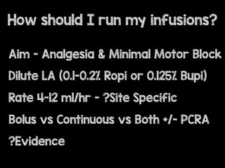Aim - Analgesia & Minimal Motor Block
Dilute LA (0.1-0.2% Ropi or 0.125% Bupi)
Rate 4-12 ml/hr - ?Site Specific
Bolus vs Continuous vs Both +/- PCRA
?Evidence
How should I run my infusions?
 