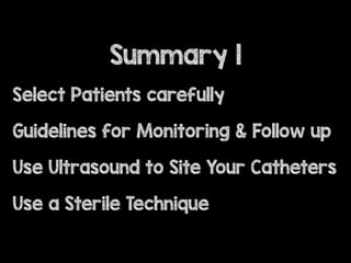 Select Patients carefully
Guidelines for Monitoring & Follow up
Use Ultrasound to Site Your Catheters
Use a Sterile Technique
Summary 1
 