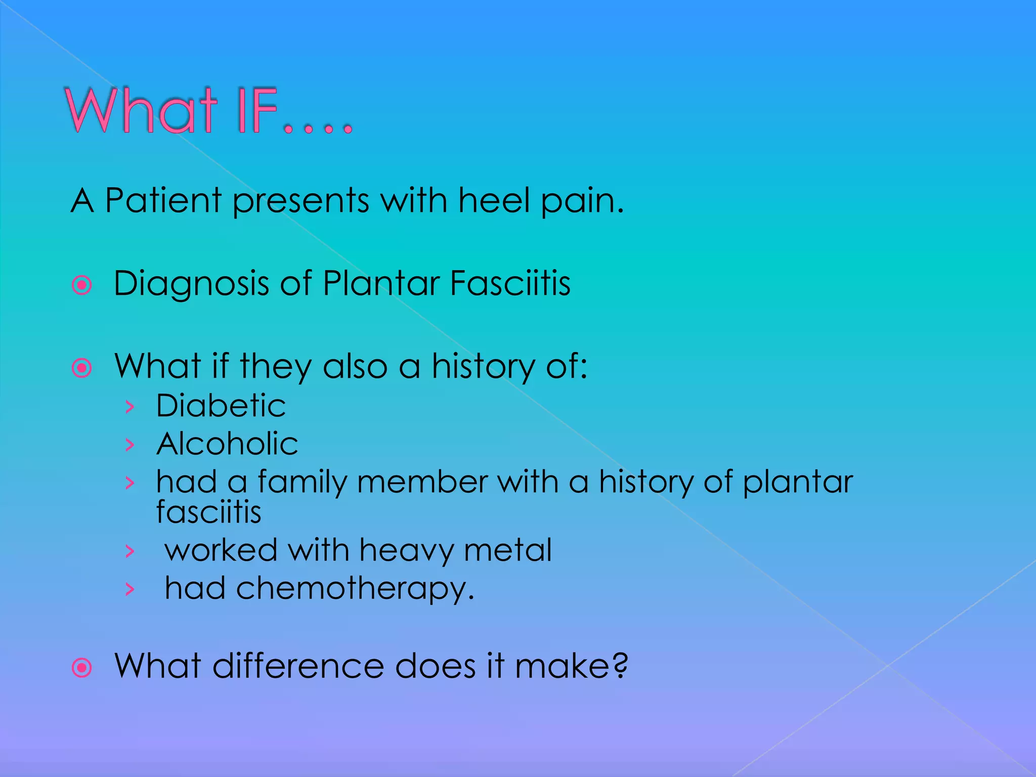 What IF….A Patient presents with heel pain.Diagnosis of Plantar FasciitisWhat if they also a history of:DiabeticAlcoholichad a family member with a history of plantar fasciitis worked with heavy metal had chemotherapy.What difference does it make?