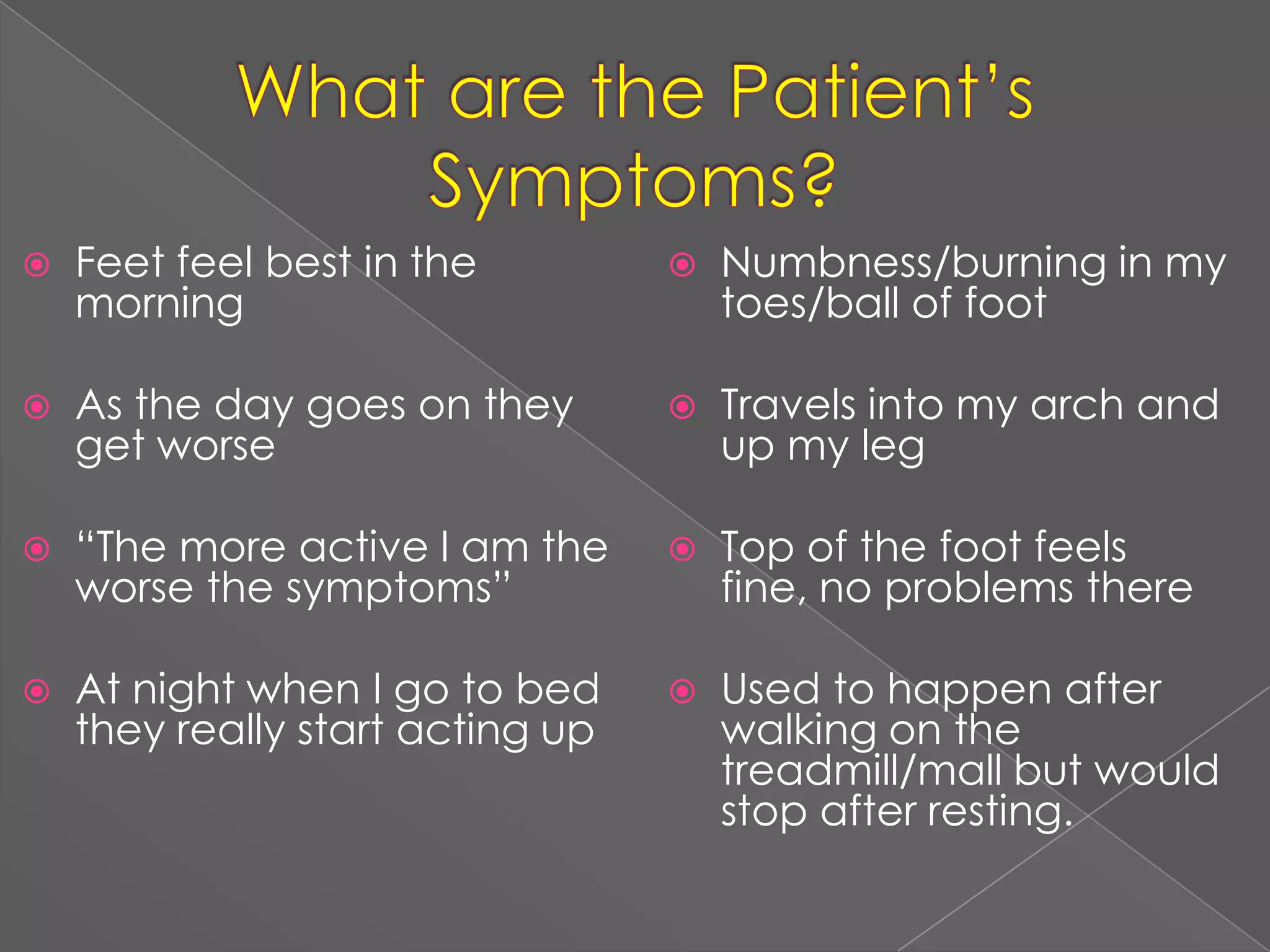 What are the Patient’s Symptoms?Feet feel best in the morningAs the day goes on they get worse“The more active I am the worse the symptoms”At night when I go to bed they really start acting upNumbness/burning in my toes/ball of footTravels into my arch and up my legTop of the foot feels fine, no problems thereUsed to happen after walking on the treadmill/mall but would stop after resting.