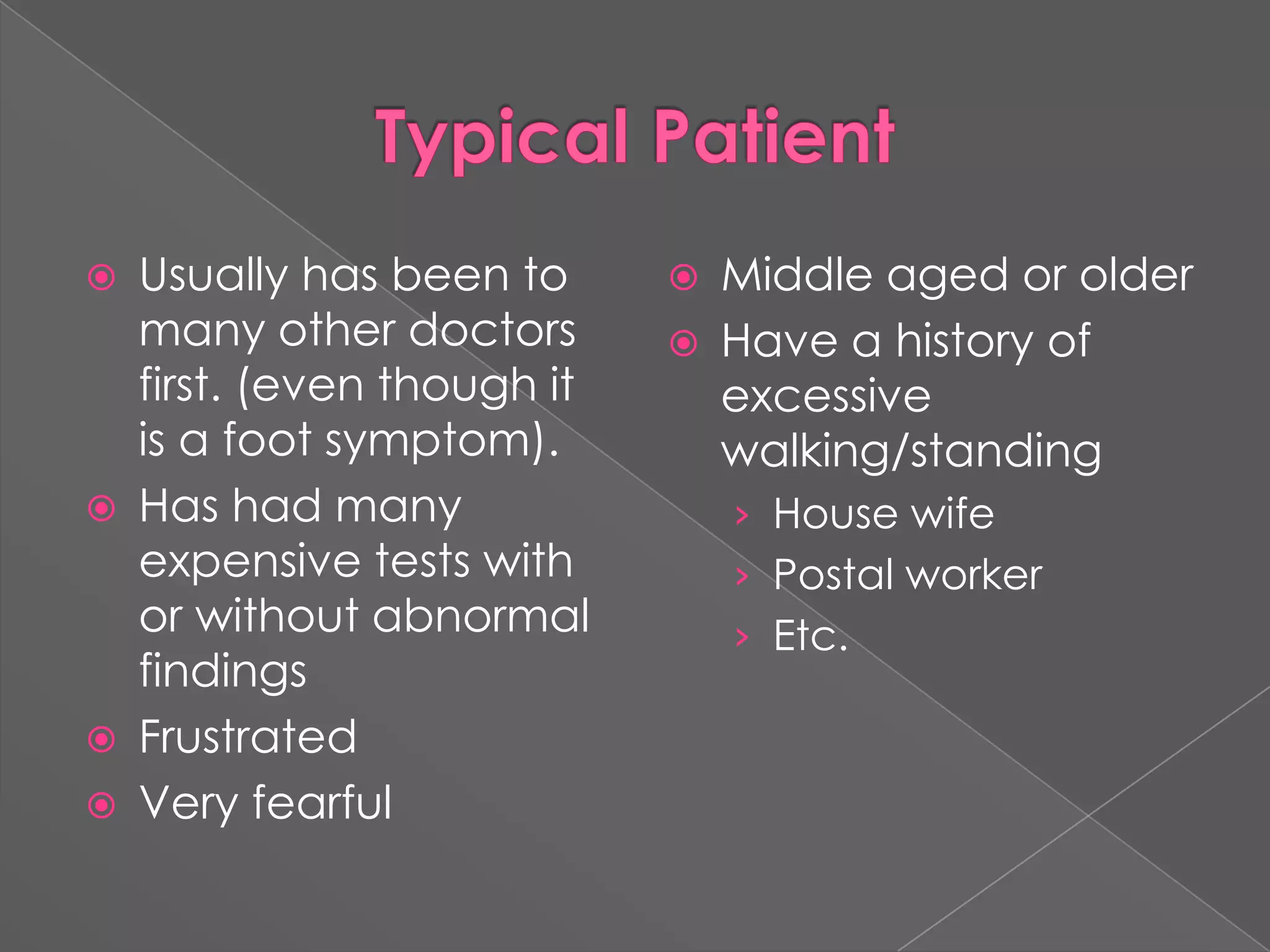 Typical PatientUsually has been to many other doctors first. (even though it is a foot symptom).Has had many expensive tests with or without abnormal findingsFrustratedVery fearfulMiddle aged or olderHave a history of excessive walking/standingHouse wifePostal workerEtc.