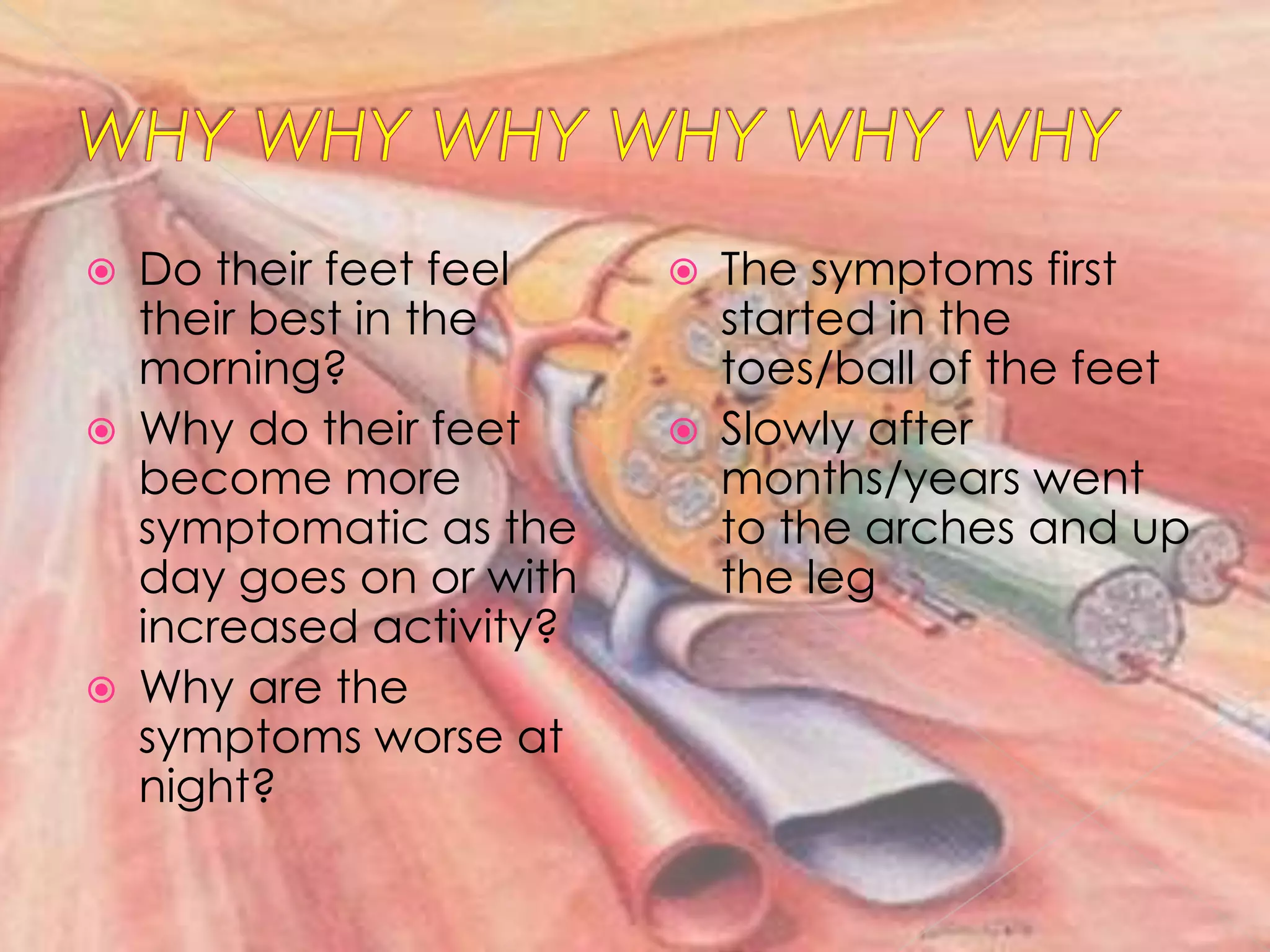 WHY WHYWHYWHYWHYWHYDo their feet feel their best in the morning?Why do their feet become more symptomatic as the day goes on or with increased activity?Why are the symptoms worse at night?Thesymptoms first started in the toes/ball of the feetSlowly after months/years went to the arches and up the leg