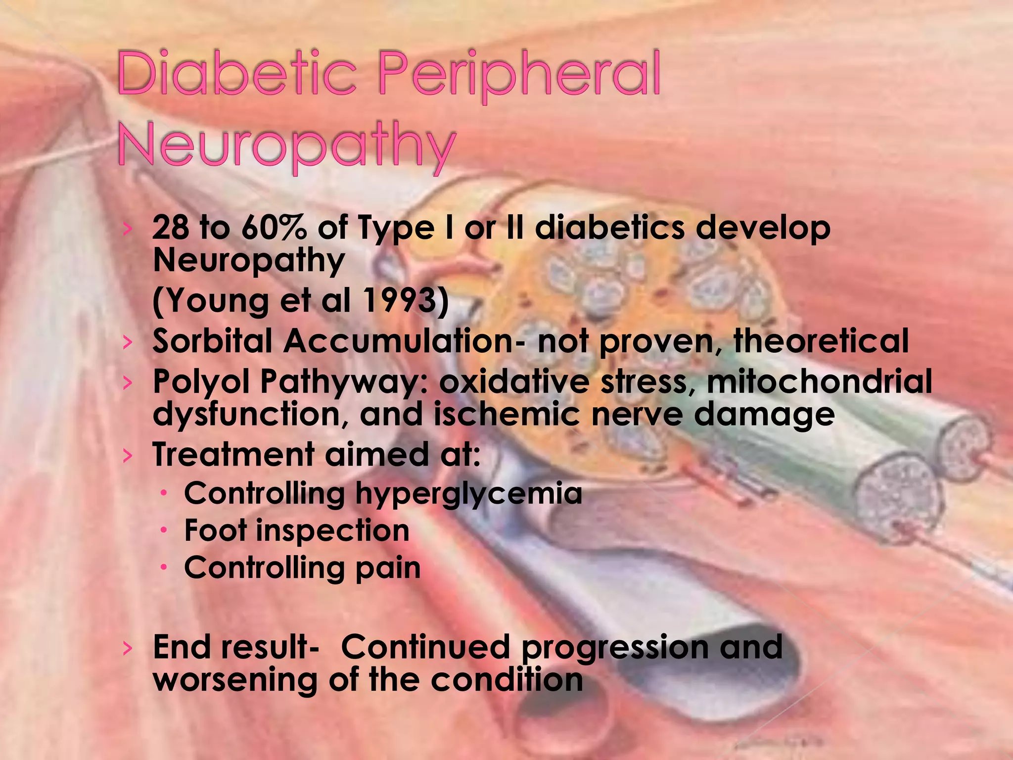 Diabetic Peripheral Neuropathy28 to 60% of Type I or II diabetics develop Neuropathy		(Young et al 1993)Sorbital Accumulation- not proven, theoreticalPolyolPathyway: oxidative stress, mitochondrial dysfunction, and ischemic nerve damageTreatment aimed at:Controlling hyperglycemiaFoot inspectionControlling painEnd result-  Continued progression and worsening of the condition