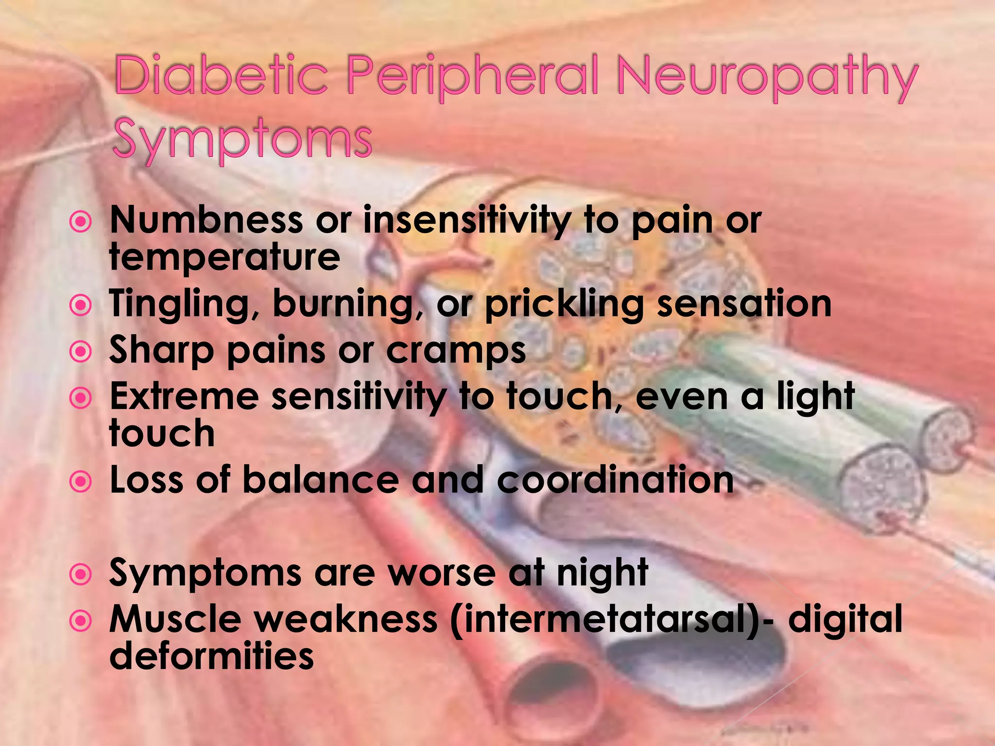Diabetic Peripheral NeuropathySymptomsNumbness or insensitivity to pain or temperatureTingling, burning, or prickling sensationSharp pains or crampsExtreme sensitivity to touch, even a light touchLoss of balance and coordinationSymptoms are worse at nightMuscle weakness (intermetatarsal)- digital deformities