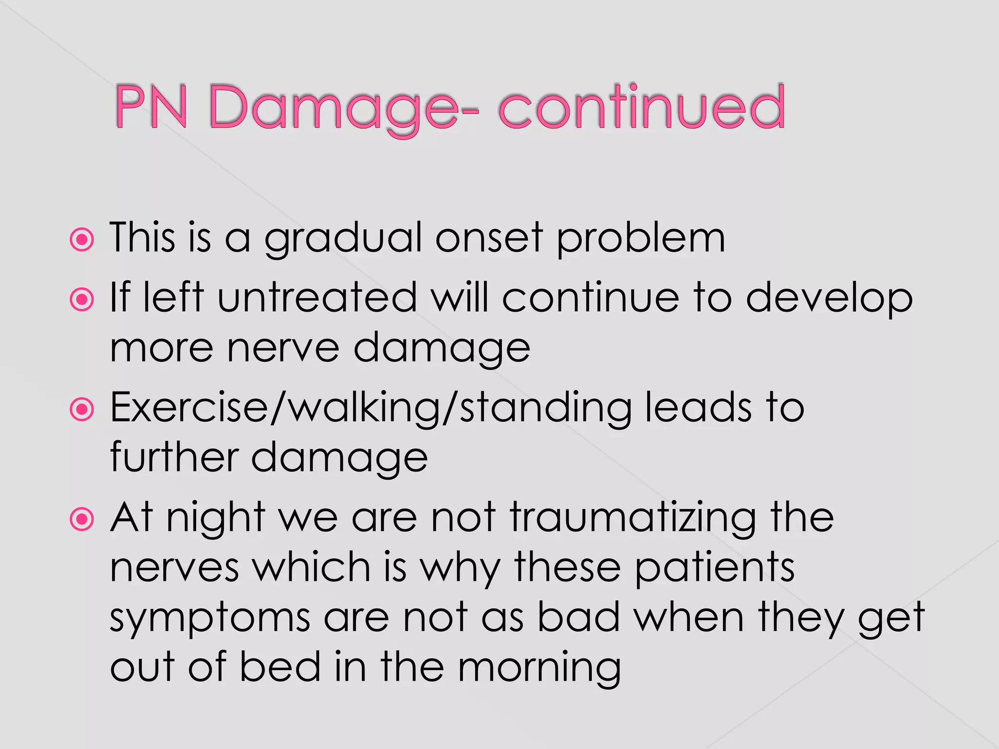 PN Damage- continuedThis is a gradual onset problemIf left untreated will continue to develop more nerve damageExercise/walking/standing leads to further damageAt night we are not traumatizing the nerves which is why these patients symptoms are not as bad when they get out of bed in the morning