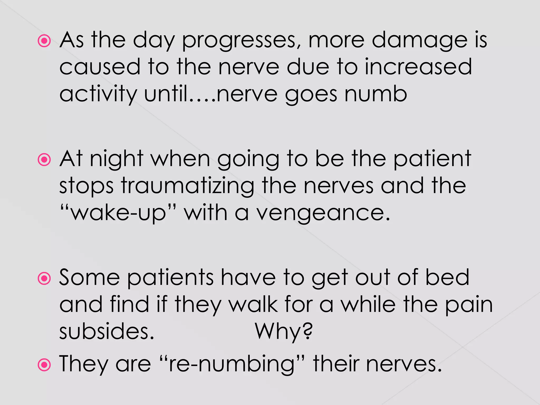 As the day progresses, more damage is caused to the nerve due to increased activity until….nerve goes numbAt night when going to be the patient stops traumatizing the nerves and the “wake-up” with a vengeance.  Some patients have to get out of bed and find if they walk for a while the pain subsides.                Why? They are “re-numbing” their nerves.