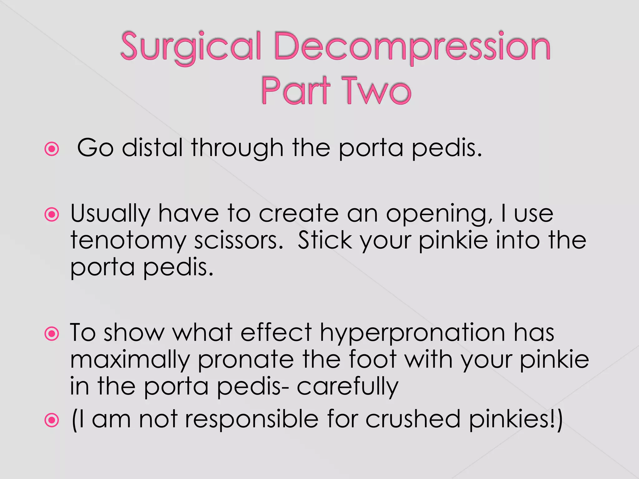 Surgical DecompressionPart Two Go distal through the portapedis.Usually have to create an opening, I use tenotomy scissors.  Stick your pinkie into the portapedis.  To show what effect hyperpronation has maximally pronate the foot with your pinkie in the portapedis- carefully(I am not responsible for crushed pinkies!)