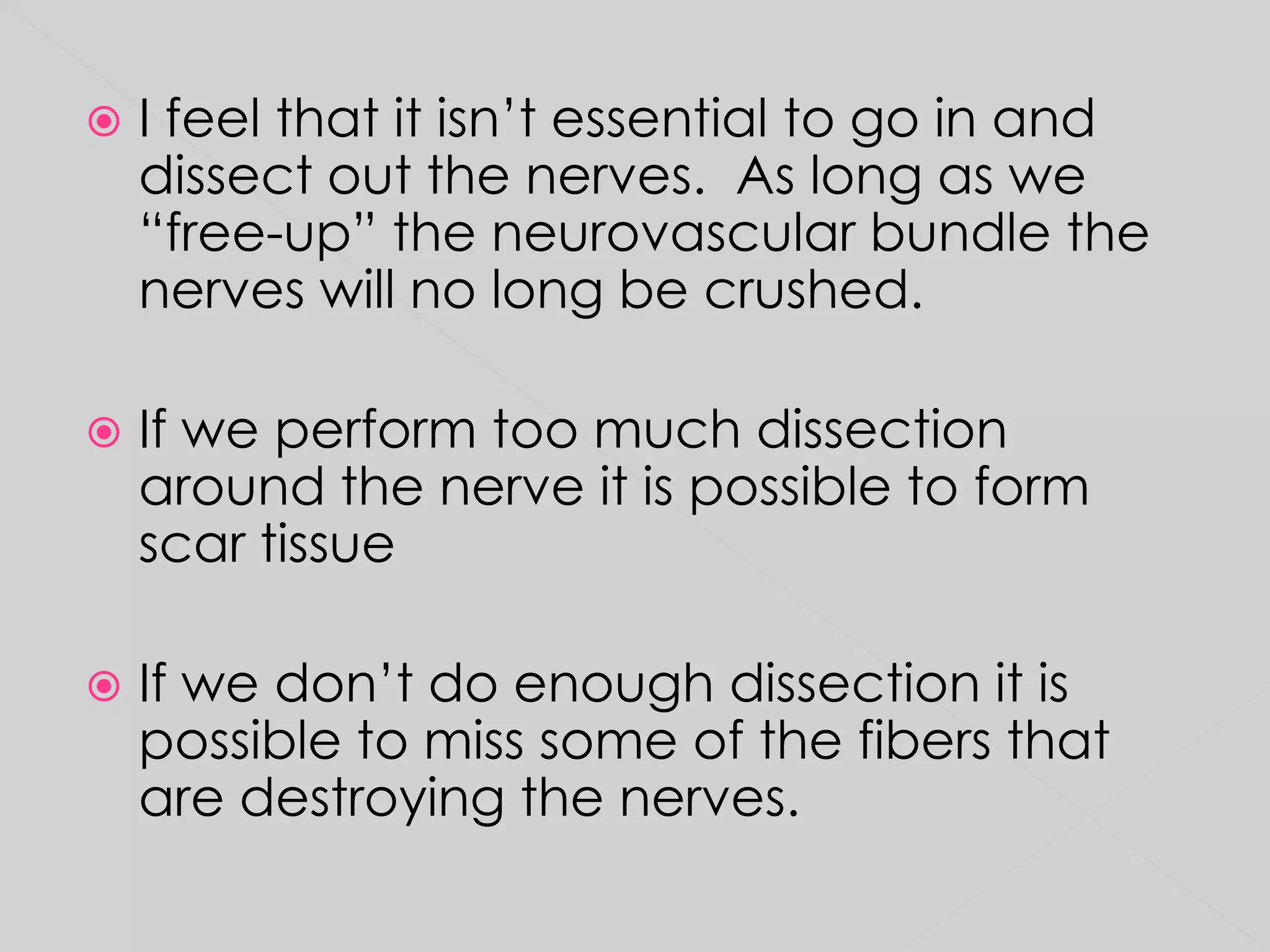 I feel that it isn’t essential to go in and dissect out the nerves.  As long as we “free-up” the neurovascular bundle the nerves will no long be crushed.  If we perform too much dissection around the nerve it is possible to form scar tissueIf we don’t do enough dissection it is possible to miss some of the fibers that are destroying the nerves.