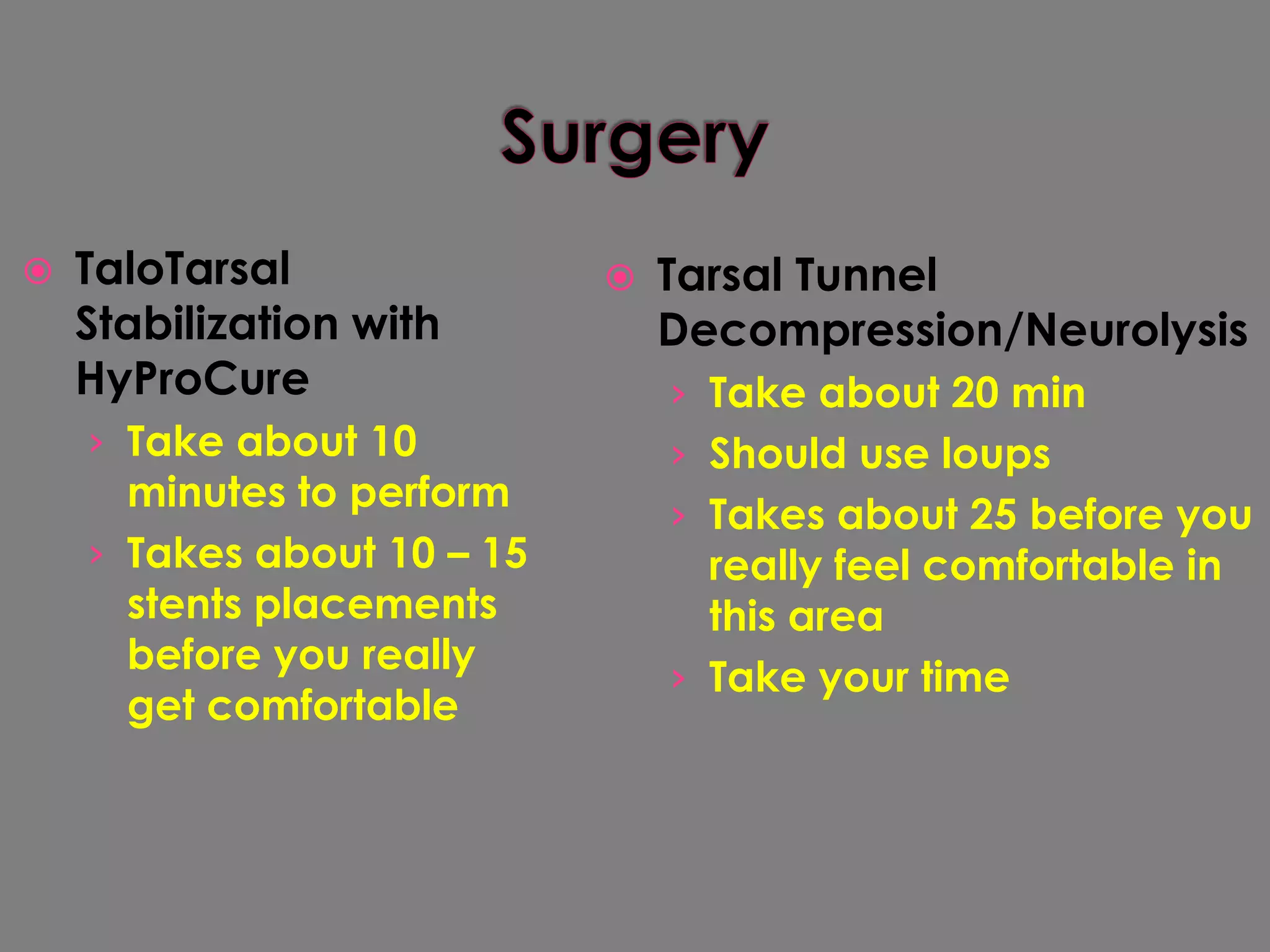 SurgeryTaloTarsal Stabilization with HyProCureTake about 10 minutes to performTakes about 10 – 15 stents placements before you really get comfortableTarsal Tunnel Decompression/NeurolysisTake about 20 minShould use loupsTakes about 25 before you really feel comfortable in this areaTake your time