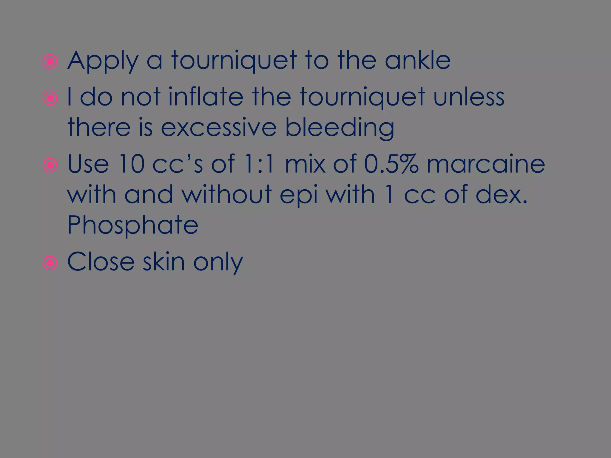 Apply a tourniquet to the ankleI do not inflate the tourniquet unless there is excessive bleeding Use 10 cc’s of 1:1 mix of 0.5% marcaine with and without epi with 1 cc of dex. PhosphateClose skin only 