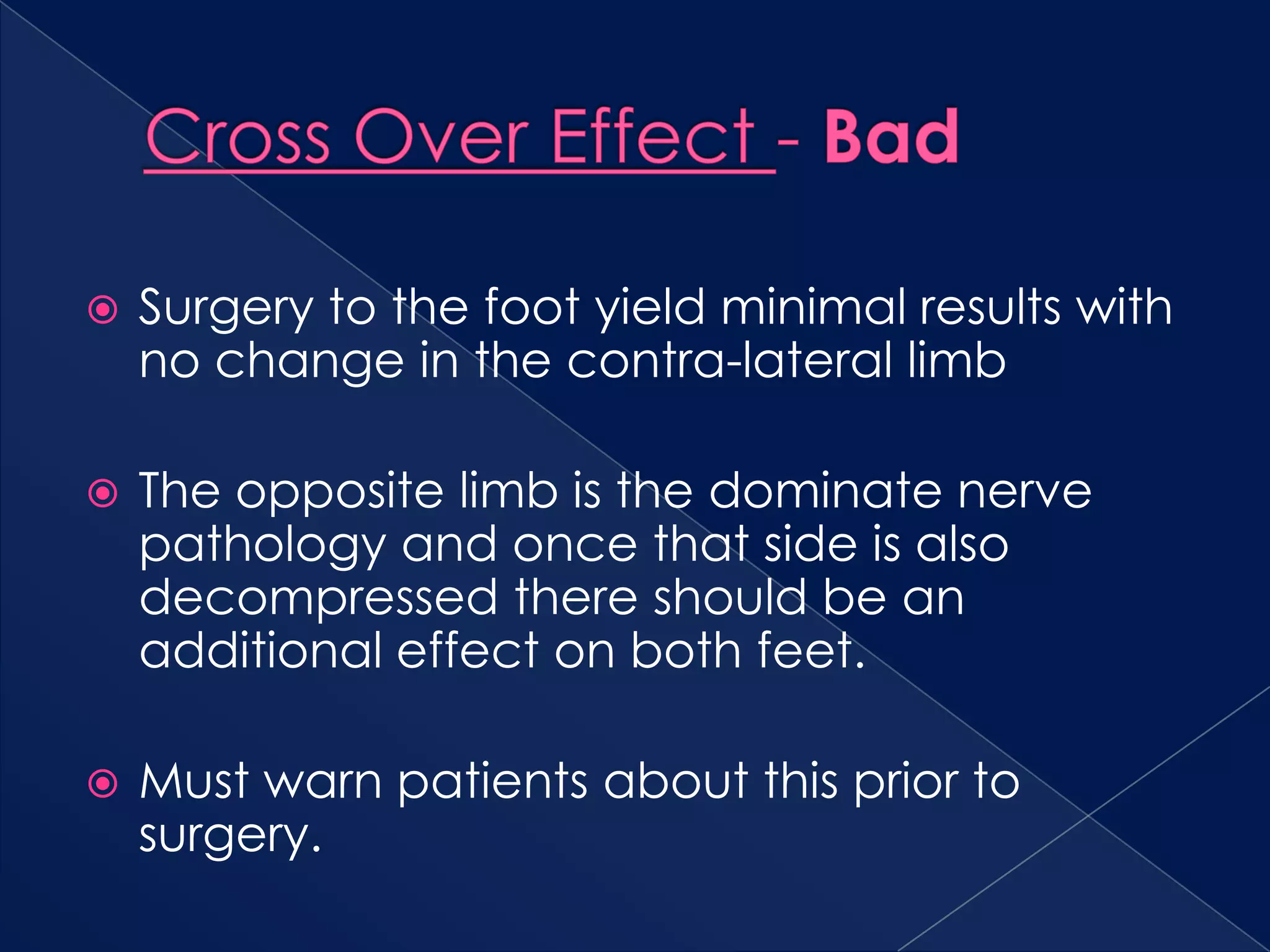 Cross Over Effect - BadSurgery to the foot yield minimal results with no change in the contra-lateral limbThe opposite limb is the dominate nerve pathology and once that side is also decompressed there should be an additional effect on both feet.Must warn patients about this prior to surgery.