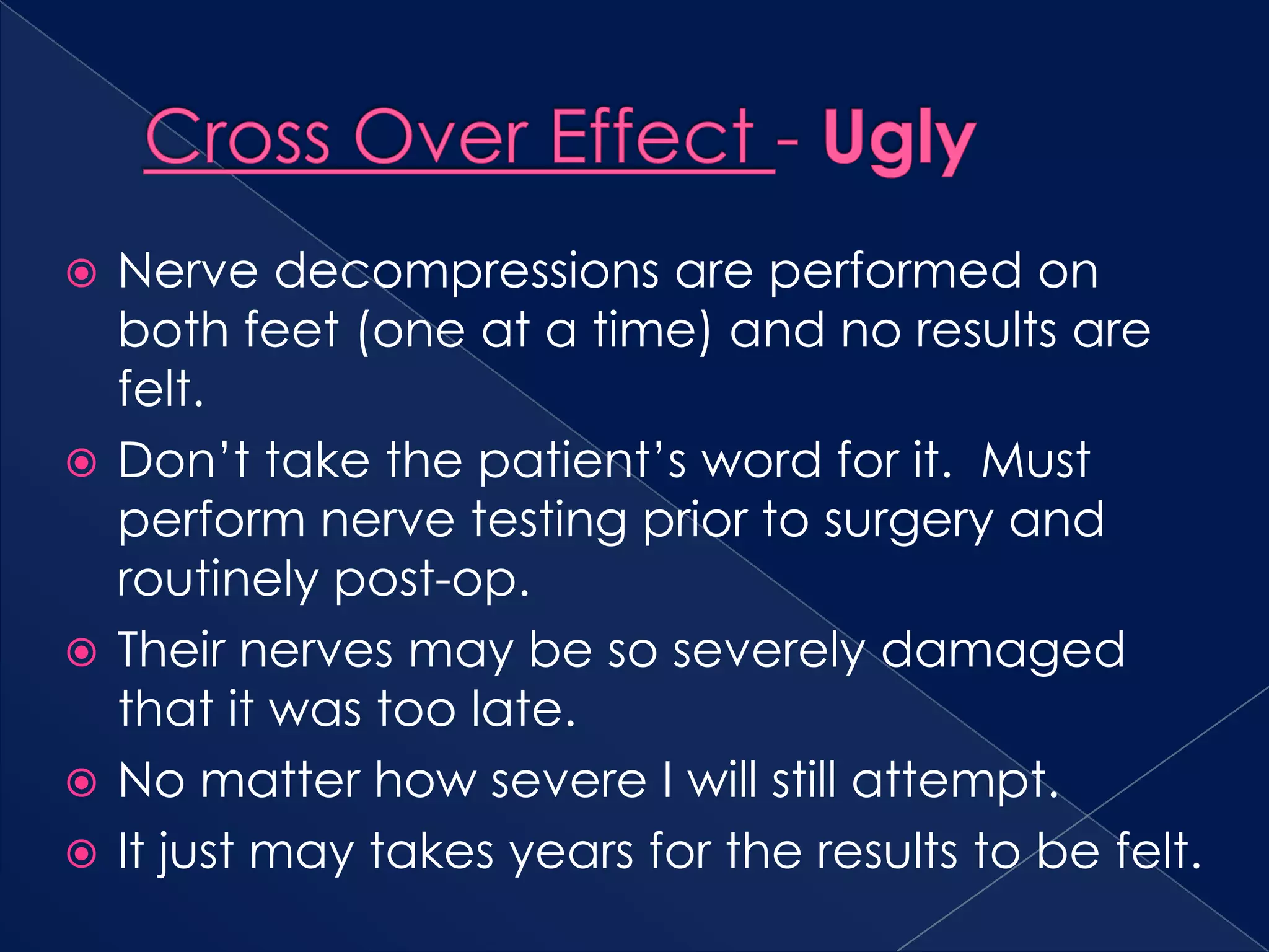 Cross Over Effect - UglyNerve decompressions are performed on both feet (one at a time) and no results are felt.Don’t take the patient’s word for it.  Must perform nerve testing prior to surgery and routinely post-op.Their nerves may be so severely damaged that it was too late.No matter how severe I will still attempt.It just may takes years for the results to be felt.