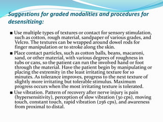 Suggestions for graded modalities and procedures for
desensitizing:
■ Use multiple types of textures or contact for sensory stimulation,
such as cotton, rough material, sandpaper of various grades, and
Velcro. The textures can be wrapped around dowel rods for
finger manipulation or to stroke along the skin.
■ Place contact particles, such as cotton balls, beans, macaroni,
sand, or other material, with various degrees of roughness in
tubs or cans, so the patient can run the involved hand or foot
through the material. Have the patient begin by manipulating or
placing the extremity in the least irritating texture for 10
minutes. As tolerance improves, progress to the next texture of
slightly more irritating but tolerable stimulus. Maximum
progress occurs when the most irritating texture is tolerated.
■ Use vibration. Pattern of recovery after nerve injury is pain
(hypersensitivity), perception of slow vibration (30 cps), moving
touch, constant touch, rapid vibration (256 cps), and awareness
from proximal to distal.
 