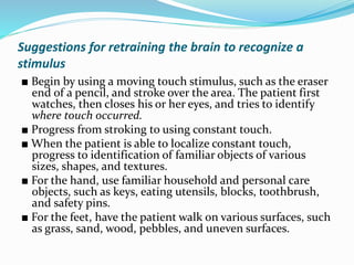 Suggestions for retraining the brain to recognize a
stimulus
■ Begin by using a moving touch stimulus, such as the eraser
end of a pencil, and stroke over the area. The patient first
watches, then closes his or her eyes, and tries to identify
where touch occurred.
■ Progress from stroking to using constant touch.
■ When the patient is able to localize constant touch,
progress to identification of familiar objects of various
sizes, shapes, and textures.
■ For the hand, use familiar household and personal care
objects, such as keys, eating utensils, blocks, toothbrush,
and safety pins.
■ For the feet, have the patient walk on various surfaces, such
as grass, sand, wood, pebbles, and uneven surfaces.
 
