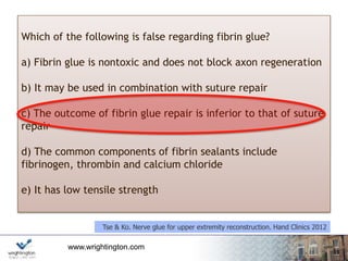 www.wrightington.com
Which of the following is false regarding fibrin glue?
a) Fibrin glue is nontoxic and does not block axon regeneration
b) It may be used in combination with suture repair
c) The outcome of fibrin glue repair is inferior to that of suture
repair
d) The common components of fibrin sealants include
fibrinogen, thrombin and calcium chloride
e) It has low tensile strength
Tse & Ko. Nerve glue for upper extremity reconstruction. Hand Clinics 2012
 