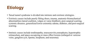 Etiology
• Tarsal tunnel syndrome is divided into intrinsic and extrinsic etiologies.
• Extrinsic causes include poorly fitting shoes, trauma, anatomic-biomechanical
abnormalities (tarsal coalition, valgus or varus hindfoot), post-surgical scarring,
systemic diseases, generalized lower extremity edema, diabetes, and post-surgical
scarring.
• Intrinsic causes include tendinopathy, tenosynovitis,osteophytes, hypertrophic
retinaculum, and space-occupying or mass effect lesions (enlarged or varicose
veins, ganglion cyst, lipoma, neoplasm, and neuroma).
 