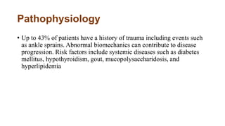 Pathophysiology
• Up to 43% of patients have a history of trauma including events such
as ankle sprains. Abnormal biomechanics can contribute to disease
progression. Risk factors include systemic diseases such as diabetes
mellitus, hypothyroidism, gout, mucopolysaccharidosis, and
hyperlipidemia
 