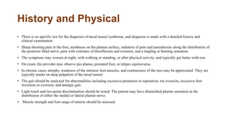 History and Physical
• There is no specific test for the diagnosis of tarsal tunnel syndrome, and diagnosis is made with a detailed history and
clinical examination.
• Sharp shooting pain in the foot, numbness on the plantar surface, radiation of pain and paresthesias along the distribution of
the posterior tibial nerve, pain with extremes of dorsiflexion and eversion, and a tingling or burning sensation.
• The symptoms may worsen at night, with walking or standing, or after physical activity, and typically get better with rest.
• On exam, the provider may observe pes planus, pronated foot, or talipes equinovarus.
• In chronic cases, atrophy, weakness of the intrinsic foot muscles, and contractures of the toes may be appreciated. They are
typically tender on deep palpation of the tarsal tunnel.
• The gait should be analyzed for abnormalities including excessive pronation or supination, toe eversion, excessive foot
inversion or eversion, and antalgic gait.
• Light touch and two-point discrimination should be tested. The patient may have diminished plantar sensation in the
distribution of either the medial or lateral plantar nerve.
• Muscle strength and foot range of motion should be assessed.
 