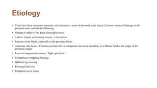 Etiology
• There have been numerous traumatic and atraumatic causes of peroneal nerve injury. Common causes of damage to the
peroneal nerve include the following:
• Trauma or injury to the knee: Knee dislocation..
• A direct impact, penetrating trauma, or laceration
• Fracture of the fibula, especially at the proximal fibula
• Anatomic risk factors: Common peroneal nerve entrapment can occur secondary to a fibrous band at the origin of the
peroneus longus
• External compression sources: Tight splint/cast
• Compression wrapping/bandage
• Habitual leg crossing
• Prolonged bed rest
• Peripheral nerve tumor
 