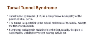 Tarsal Tunnel Syndrome
• Tarsal tunnel syndrome (TTS) is a compressive neuropathy of the
posterior tibial nerve.
• The tunnel lies posterior to the medial malleolus of the ankle, beneath
the flexor retinaculum.
• Symptoms include pain radiating into the foot, usually, this pain is
worsened by walking (or weight-bearing activities).
 