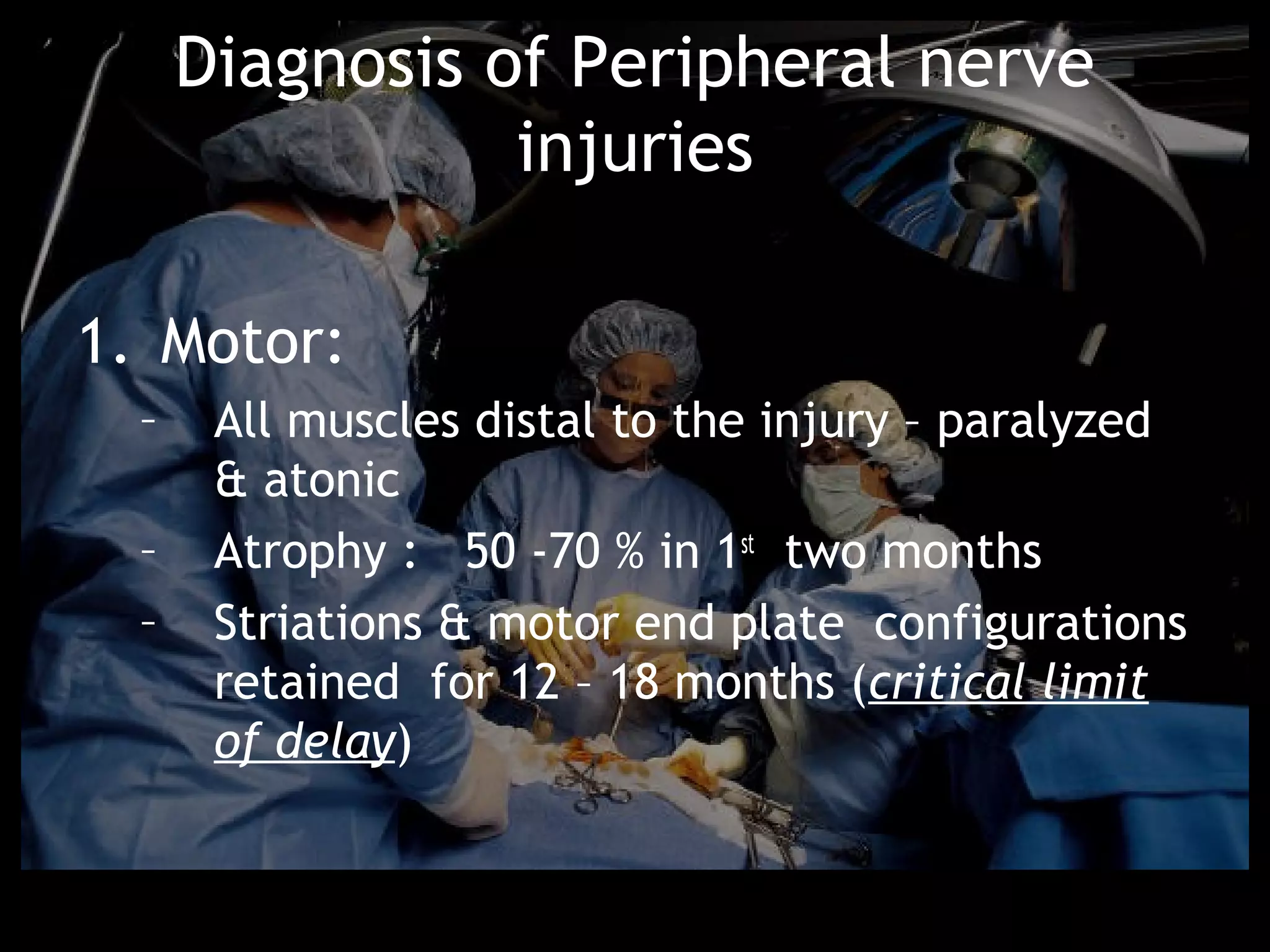 Diagnosis of Peripheral nerve
                 injuries

1. Motor:
  –    All muscles distal to the injury – paralyzed
       & atonic
  –    Atrophy : 50 -70 % in 1st two months
  –    Striations & motor end plate configurations
       retained for 12 – 18 months (critical limit
       of delay)
 