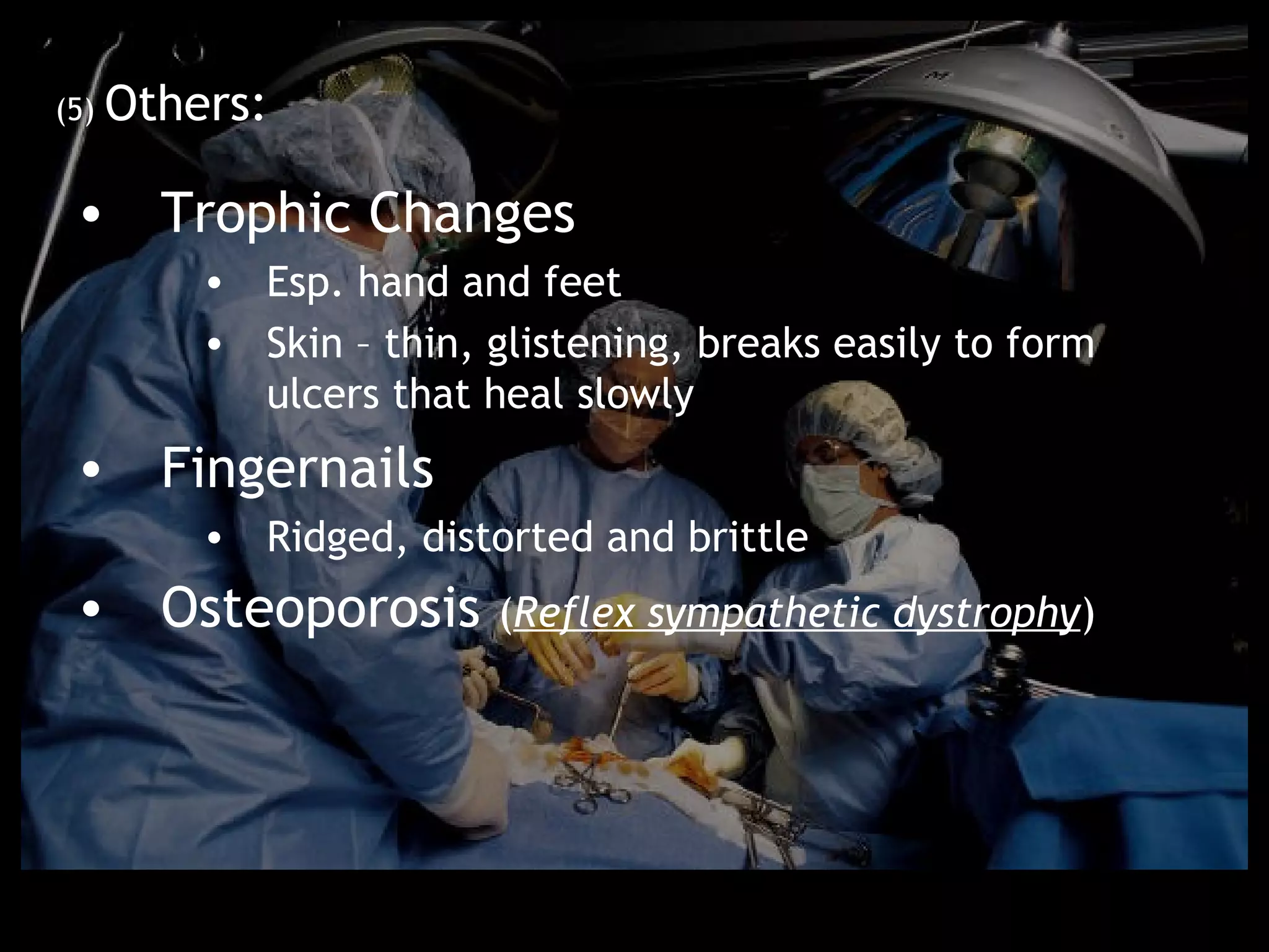 (5)   Others:

 • Trophic Changes
          • Esp. hand and feet
          • Skin – thin, glistening, breaks easily to form
            ulcers that heal slowly
 • Fingernails
          • Ridged, distorted and brittle
 • Osteoporosis          (Reflex sympathetic dystrophy)
 