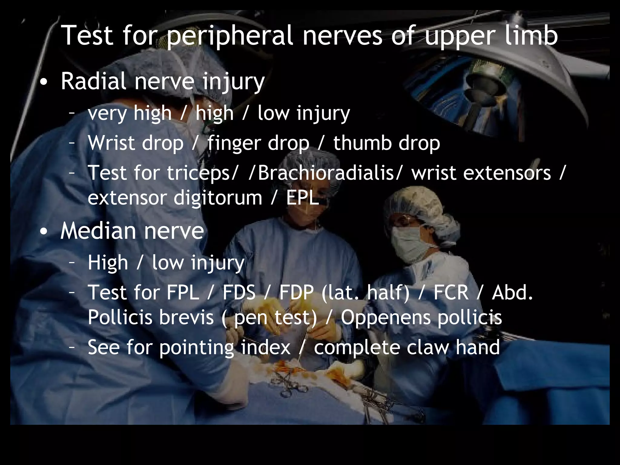 Test for peripheral nerves of upper limb
• Radial nerve injury
  – very high / high / low injury
  – Wrist drop / finger drop / thumb drop
  – Test for triceps/ /Brachioradialis/ wrist extensors /
    extensor digitorum / EPL
• Median nerve
  – High / low injury
  – Test for FPL / FDS / FDP (lat. half) / FCR / Abd.
    Pollicis brevis ( pen test) / Oppenens pollicis
  – See for pointing index / complete claw hand
 