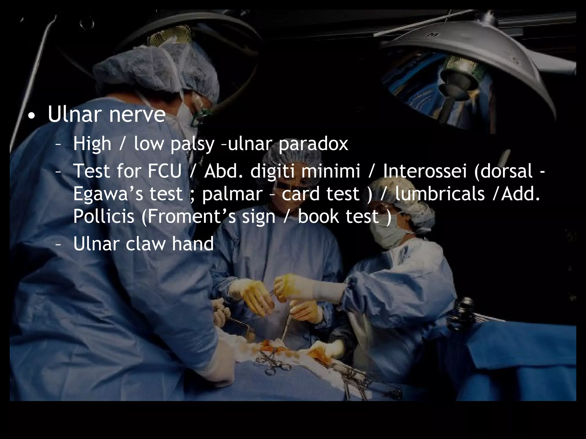 • Ulnar nerve
  – High / low palsy –ulnar paradox
  – Test for FCU / Abd. digiti minimi / Interossei (dorsal -
    Egawa’s test ; palmar – card test ) / lumbricals /Add.
    Pollicis (Froment’s sign / book test )
  – Ulnar claw hand
 