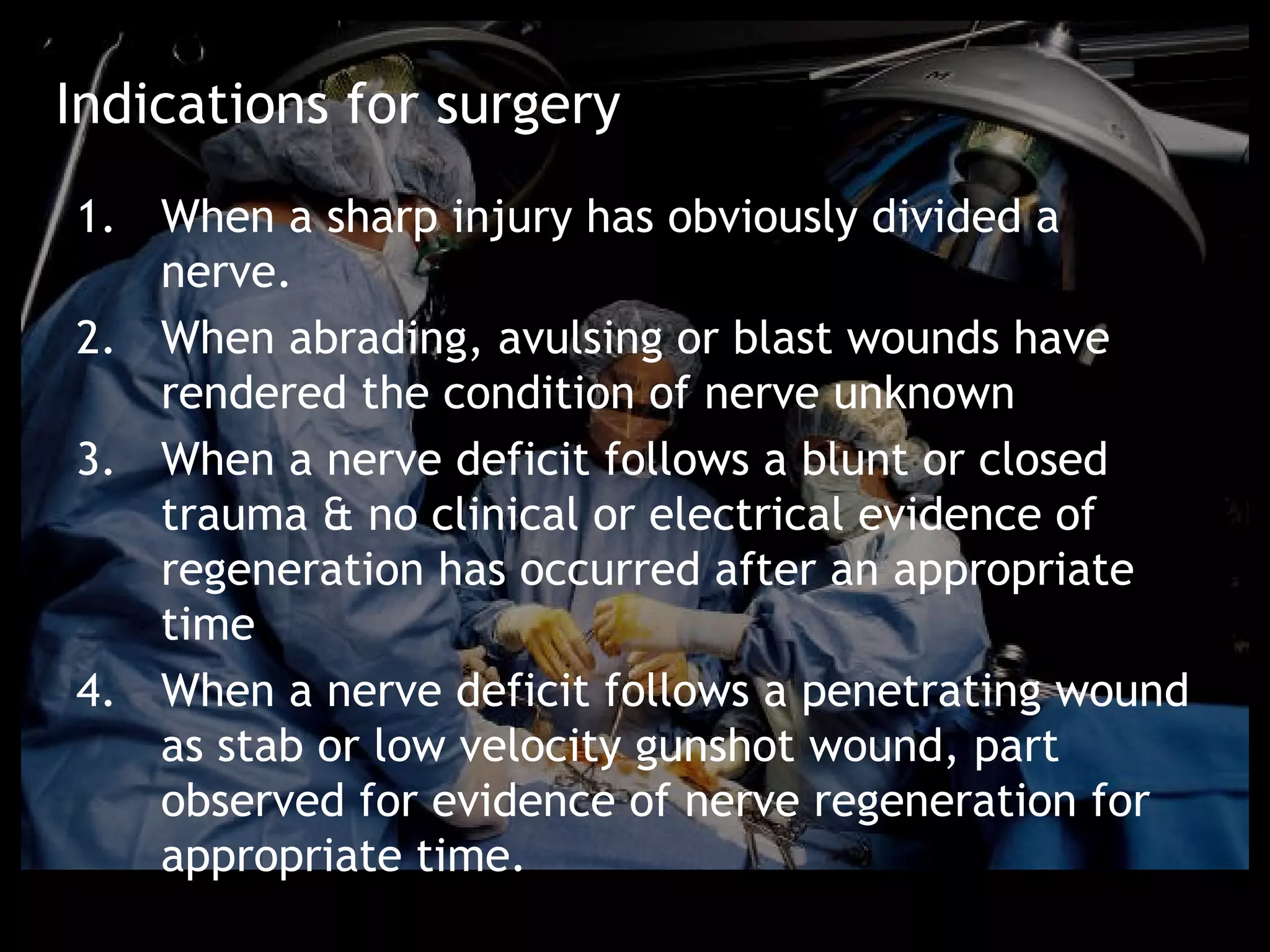 Indications for surgery
1. When a sharp injury has obviously divided a
   nerve.
2. When abrading, avulsing or blast wounds have
   rendered the condition of nerve unknown
3. When a nerve deficit follows a blunt or closed
   trauma & no clinical or electrical evidence of
   regeneration has occurred after an appropriate
   time
4. When a nerve deficit follows a penetrating wound
   as stab or low velocity gunshot wound, part
   observed for evidence of nerve regeneration for
   appropriate time.
 