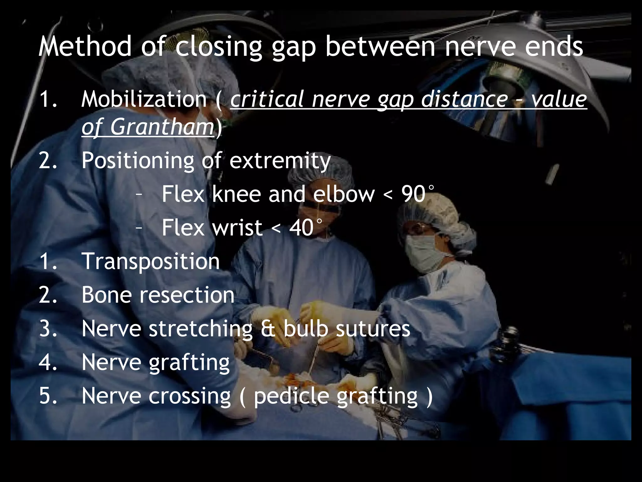 Method of closing gap between nerve ends
1. Mobilization ( critical nerve gap distance – value
   of Grantham)
2. Positioning of extremity
        – Flex knee and elbow < 90°
        – Flex wrist < 40°
1. Transposition
2. Bone resection
3. Nerve stretching & bulb sutures
4. Nerve grafting
5. Nerve crossing ( pedicle grafting )
 