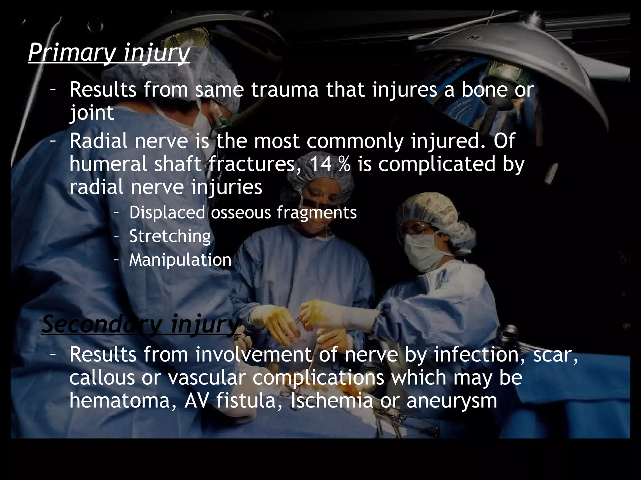 Primary injury
 – Results from same trauma that injures a bone or
   joint
 – Radial nerve is the most commonly injured. Of
   humeral shaft fractures, 14 % is complicated by
   radial nerve injuries
       – Displaced osseous fragments
       – Stretching
       – Manipulation


 Secondary injury
 – Results from involvement of nerve by infection, scar,
   callous or vascular complications which may be
   hematoma, AV fistula, Ischemia or aneurysm
 