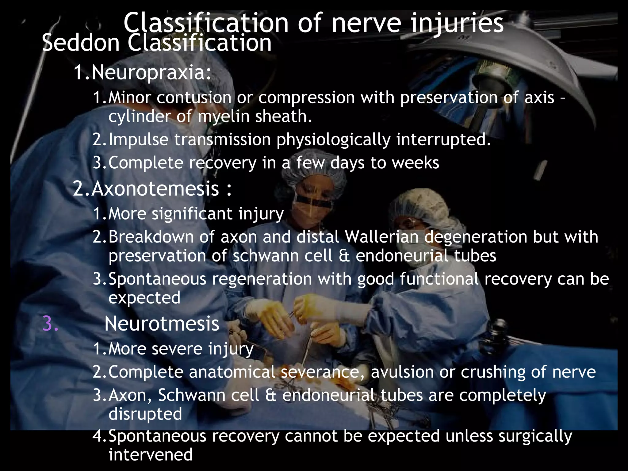 Classification of nerve injuries
Seddon Classification
     1.Neuropraxia:
      1.Minor contusion or compression with preservation of axis –
        cylinder of myelin sheath.
      2.Impulse transmission physiologically interrupted.
      3.Complete recovery in a few days to weeks
     2.Axonotemesis :
      1.More significant injury
      2.Breakdown of axon and distal Wallerian degeneration but with
        preservation of schwann cell & endoneurial tubes
      3.Spontaneous regeneration with good functional recovery can be
        expected
3.      Neurotmesis
      1.More severe injury
      2.Complete anatomical severance, avulsion or crushing of nerve
      3.Axon, Schwann cell & endoneurial tubes are completely
        disrupted
      4.Spontaneous recovery cannot be expected unless surgically
        intervened
 
