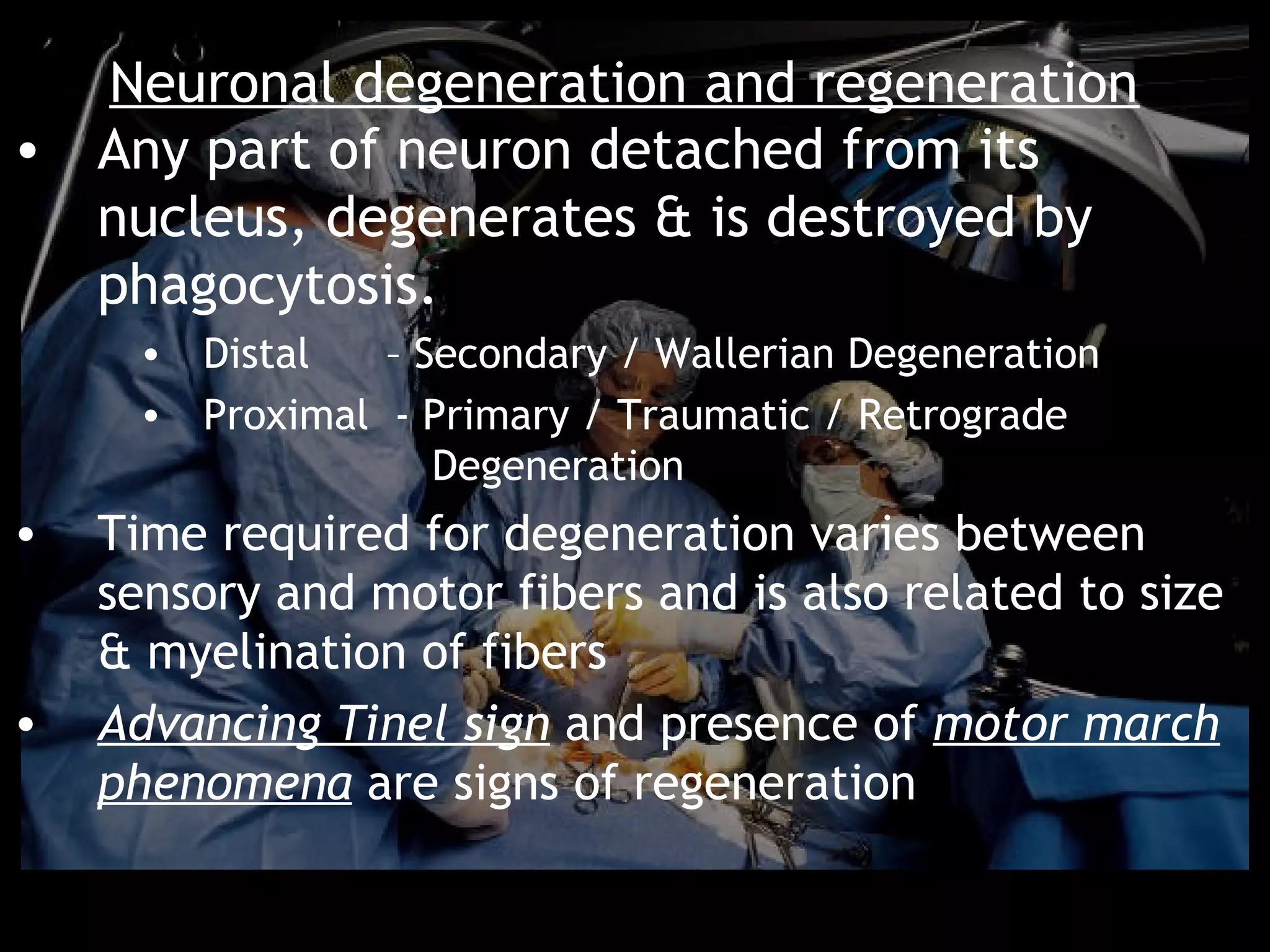 Neuronal degeneration and regeneration
• Any part of neuron detached from its
  nucleus, degenerates & is destroyed by
  phagocytosis.
     • Distal   – Secondary / Wallerian Degeneration
     • Proximal - Primary / Traumatic / Retrograde
                   Degeneration
•   Time required for degeneration varies between
    sensory and motor fibers and is also related to size
    & myelination of fibers
•   Advancing Tinel sign and presence of motor march
    phenomena are signs of regeneration
 