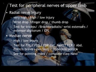 Test for peripheral nerves of upper limb
• Radial nerve injury
  – very high / high / low injury
  – Wrist drop / finger drop / thumb drop
  – Test for triceps/ /Brachioradialis/ wrist extensors /
    extensor digitorum / EPL
• Median nerve
  – High / low injury
  – Test for FPL / FDS / FDP (lat. half) / FCR / Abd.
    Pollicis brevis ( pen test) / Oppenens pollicis
  – See for pointing index / complete claw hand
 