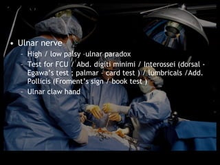 • Ulnar nerve
  – High / low palsy –ulnar paradox
  – Test for FCU / Abd. digiti minimi / Interossei (dorsal -
    Egawa’s test ; palmar – card test ) / lumbricals /Add.
    Pollicis (Froment’s sign / book test )
  – Ulnar claw hand
 