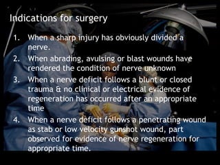 Indications for surgery
1. When a sharp injury has obviously divided a
   nerve.
2. When abrading, avulsing or blast wounds have
   rendered the condition of nerve unknown
3. When a nerve deficit follows a blunt or closed
   trauma & no clinical or electrical evidence of
   regeneration has occurred after an appropriate
   time
4. When a nerve deficit follows a penetrating wound
   as stab or low velocity gunshot wound, part
   observed for evidence of nerve regeneration for
   appropriate time.
 